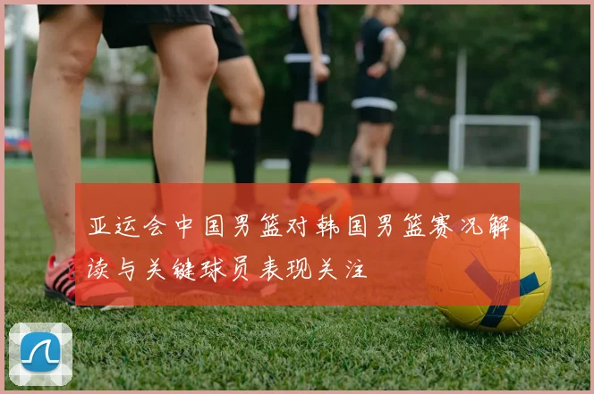 亚运会中国男篮对韩国男篮赛况解读与关键球员表现关注