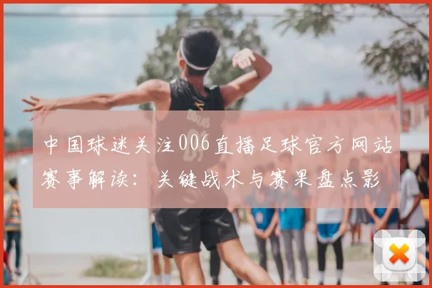 中国球迷关注006直播足球官方网站赛事解读：关键战术与赛果盘点影响下一轮排位